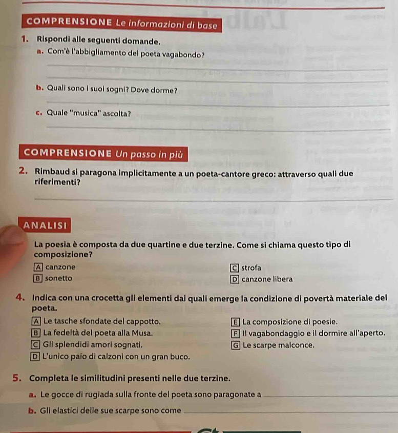 OMPRENSIONE Le informazioni di base
1. Rispondi alle seguenti domande.
a. Com'è l'abbigliamento del poeta vagabondo?
_
_
b. Quali sono i suol sogni? Dove dorme?
_
c. Quale "musica" ascolta?
_
COMPRENSIONE Un passo in più
2. Rimbaud si paragona implicitamente a un poeta-cantore greco: attraverso quali due
riferimenti?
_
_
ANAlisI
La poesia è composta da due quartine e due terzine. Come si chiama questo tipo di
composizione?
A canzone C strofa
B sonetto D canzone libera
4. Indica con una crocetta gli elementi dai quali emerge la condizione di povertà materiale del
poeta.
A] Le tasche sfondate del cappotto. E] La composizione di poesie.
B] La fedeltà del poeta alla Musa. F Il vagabondaggio e il dormire all'aperto.
C] Gli splendidi amori sognati. G Le scarpe malconce.
D] L'unico paio di calzoni con un gran buco.
5. Completa le similitudini presenti nelle due terzine.
a. Le gocce di rugiada sulla fronte del poeta sono paragonate a_
b. Gli elastici delle sue scarpe sono come_
_