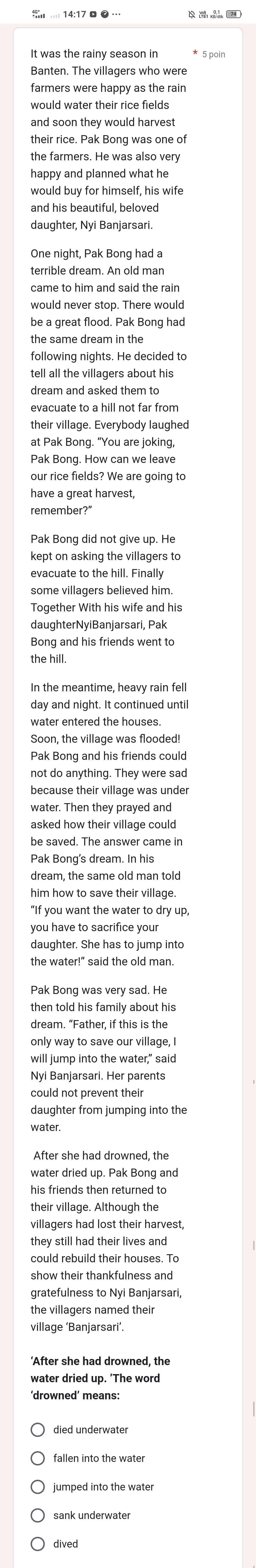 It was the rainy season in
Banten. The villagers who were
farmers were happy as the rain
would water their rice fields
and soon they would harvest
their rice. Pak Bong was one of
the farmers. He was also very
happy and planned what he
would buy for himself, his wife
daughter, Nyi Banjarsari.
One night, Pak Bong had a
terrible dream. An old man
came to him and said the rain
would never stop. There would
the same dream in the 
following nights. He decided to
tell all the villagers about his
dream and asked them to
evacuate to a hill not far from
their village. Everybody laughed
at Pak Bong. “You are joking,
Pak Bong. How can we leave
our rice fields? We are going to
have a great harvest,
remember?"
Pak Bong did not give up. He
kept on asking the villagers to
evacuate to the hill. Finally
some villagers believed him.
Together With his wife and his
daughterNyiBanjarsari, Pak
Bong and his friends went to
the hill.
In the meantime, heavy rain fell
day and night. It continued until
Soon, the village was flooded!
Pak Bong and his friends could
not do anything. They were sad
because their village was under
water. Then they prayed and
asked how their village could
be saved. The answer came in
Pak Bong's dream. In his
dream, the same old man told
him how to save their village
“If you want the water to dry up,
you have to sacrifice your
daughter. She has to jump into
the water!" said the old man.
Pak Bong was very sad. He
then told his family about his
dream. “Father, if this is the
only way to save our village, I
will jump into the water," said
Nyi Banjarsari. Her parents
could not prevent their
daughter from jumping into the
water.
After she had drowned, the
water dried up. Pak Bong and
his friends then returned to
their village. Although the
villagers had lost their harvest,
they still had their lives and
could rebuild their houses. To
show their thankfulness and
gratefulness to Nyi Banjarsari,
the villagers named their
village ‘Banjarsari’.
‘After she had drowned, the
water dried up. 'The word
‘drowned’ means:
died underwater
fallen into the water
umped into the water
sank underwater
dived