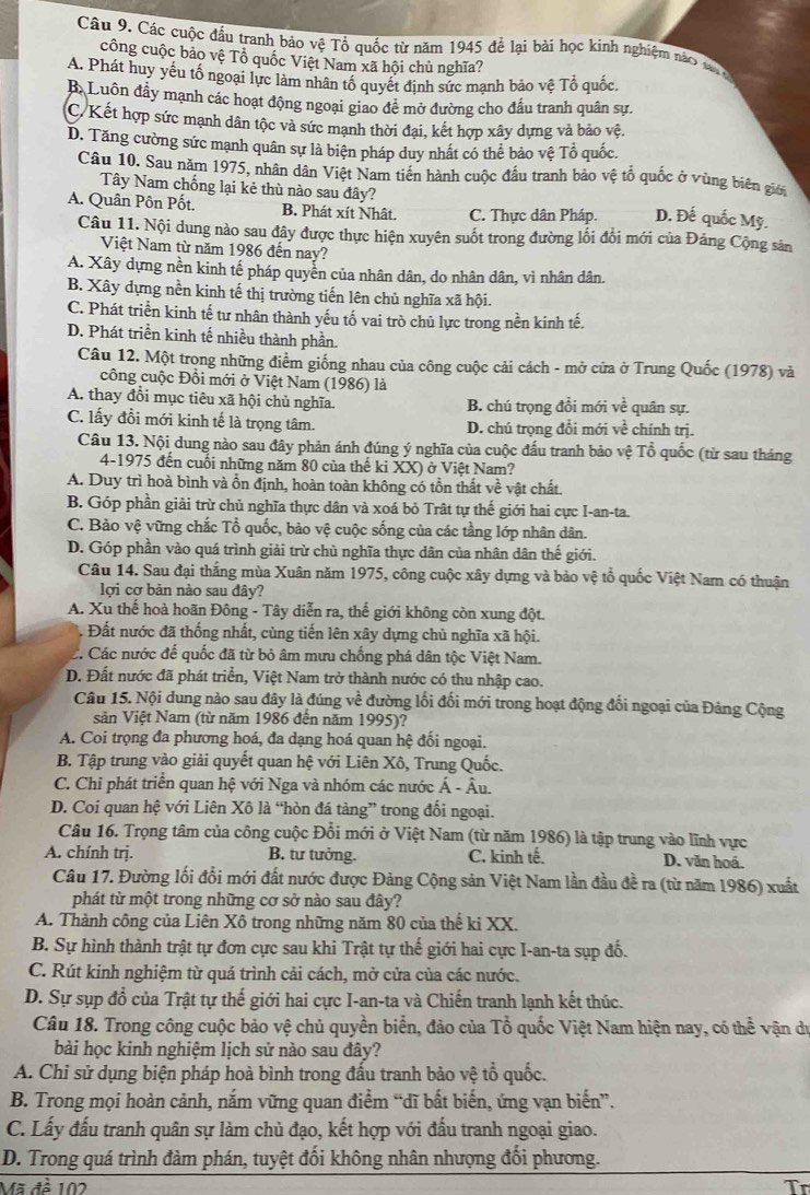 Các cuộc đầu tranh bảo vệ Tổ quốc từ năm 1945 để lại bài học kinh nghiệm nào sa g
công cuộc bảo vệ Tổ quốc Việt Nam xã hội chủ nghĩa?
A. Phát huy yếu tổ ngoại lực làm nhân tố quyết định sức mạnh bảo vệ Tổ quốc.
B Luôn đầy mạnh các hoạt động ngoại giao đề mở đường cho đấu tranh quân sự.
C/Kết hợp sức mạnh dân tộc và sức mạnh thời đại, kết hợp xây dựng và bảo vệ.
D. Tăng cường sức mạnh quân sự là biện pháp duy nhất có thể bảo vệ Tổ quốc.
Câu 10. Sau năm 1975, nhân dân Việt Nam tiền hành cuộc đầu tranh bảo vệ tổ quốc ở vùng biên giớ
Tây Nam chống lại kẻ thù nào sau đây?
A. Quân Pôn Pốt. B. Phát xít Nhât. C. Thực dân Pháp. D. Đế quốc Mỹ.
Câu 11. Nội dung nào sau đây được thực hiện xuyên suốt trong đường lối đổi mới của Đảng Cộng sản
Việt Nam từ năm 1986 đến nay?
A. Xây dựng nền kinh tế pháp quyển của nhân dân, do nhân dân, vì nhân dân.
B. Xây dựng nền kinh tế thị trường tiến lên chủ nghĩa xã hội.
C. Phát triển kinh tế tư nhân thành yếu tố vai trò chủ lực trong nền kinh tế.
D. Phát triền kinh tế nhiều thành phần.
Câu 12. Một trong những điểm giống nhau của công cuộc cải cách - mở cửa ở Trung Quốc (1978) và
công cuộc Đồi mới ở Việt Nam (1986) là
A. thay đổi mục tiêu xã hội chủ nghĩa. B. chú trọng đồi mới ve quân sự.
C. lấy đổi mới kinh tế là trọng tâm. D. chú trọng đồi mới về chính trị.
Câu 13. Nội dung nào sau đây phản ánh đúng ý nghĩa của cuộc đấu tranh bảo vệ Tổ quốc (từ sau tháng
4-1975 đến cuối những năm 80 của thế ki XX) ở Việt Nam?
A. Duy trì hoà bình và ồn định, hoàn toàn không có tồn thất về vật chất.
B. Góp phần giải trừ chủ nghĩa thực dân và xoá bỏ Trật tự thế giới hai cực I-an-ta.
C. Bảo vệ vững chắc Tổ quốc, bảo vệ cuộc sống của các tầng lớp nhân dân.
D. Góp phần vào quá trình giải trừ chủ nghĩa thực dân của nhân dân thế giới.
Câu 14. Sau đại thắng mùa Xuân năm 1975, công cuộc xây dựng và bảo vệ tổ quốc Việt Nam có thuận
lợi cơ bản nào sau đây?
A. Xu thế hoà hoãn Đông - Tây diễn ra, thế giới không còn xung đột.
. Đất nước đã thống nhất, cùng tiến lên xây dựng chủ nghĩa xã hội.
C. Các nước đế quốc đã từ bỏ âm mưu chống phá dân tộc Việt Nam.
D. Đất nước đã phát triển, Việt Nam trở thành nước có thu nhập cao.
Câu 15. Nội dung nào sau đây là đúng về đường lối đối mới trong hoạt động đối ngoại của Đảng Cộng
sản Việt Nam (từ năm 1986 đến năm 1995)?
A. Coi trọng đa phương hoá, đa dạng hoá quan hệ đối ngoại.
B. Tập trung vào giải quyết quan hệ với Liên Xô, Trung Quốc.
C. Chi phát triển quan hệ với Nga và nhóm các nước Á - Âu.
D. Coi quan hệ với Liên Xô là “hòn đá tảng” trong đối ngoại.
Câu 16. Trọng tâm của công cuộc Đổi mới ở Việt Nam (từ năm 1986) là tập trung vào lĩnh vực
A. chính trị. B. tư tưởng. C. kinh tế. D. văn hoá.
Câu 17. Đường lối đổi mới đất nước được Đảng Cộng sản Việt Nam lần đầu đề ra (từ năm 1986) xuất
phát từ một trong những cơ sở nào sau đây?
A. Thành công của Liên Xô trong những năm 80 của thế ki XX.
B. Sự hình thành trật tự đơn cực sau khi Trật tự thế giới hai cực I-an-ta sụp đố.
C. Rút kinh nghiệm từ quá trình cải cách, mở cửa của các nước.
D. Sự sụp đổ của Trật tự thế giới hai cực I-an-ta và Chiến tranh lạnh kết thúc.
Câu 18. Trong công cuộc bảo vệ chủ quyền biển, đảo của Tổ quốc Việt Nam hiện nay, có thể vận du
bài học kinh nghiệm lịch sử nào sau đây?
A. Chỉ sử dụng biện pháp hoà bình trong đấu tranh bảo vệ tổ quốc.
B. Trong mọi hoàn cảnh, nắm vững quan điểm “dĩ bất biến, ứng vạn biến”.
C. Lấy đấu tranh quân sự làm chủ đạo, kết hợp với đấu tranh ngoại giao.
D. Trong quá trình đàm phán, tuyệt đối không nhân nhượng đối phương.
Vã đề 102 Tr