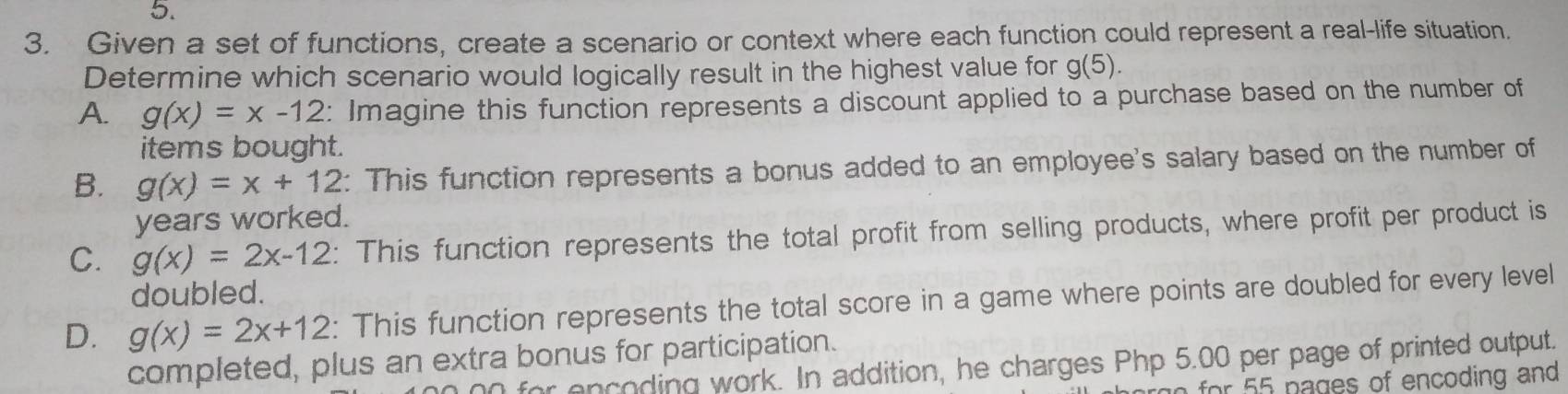 Given a set of functions, create a scenario or context where each function could represent a real-life situation.
Determine which scenario would logically result in the highest value for g(5).
A. g(x)=x-12 : Imagine this function represents a discount applied to a purchase based on the number of
items bought.
B. g(x)=x+12 : This function represents a bonus added to an employee's salary based on the number of
years worked.
C. g(x)=2x-12 : This function represents the total profit from selling products, where profit per product is
doubled.
D. g(x)=2x+12 : This function represents the total score in a game where points are doubled for every level
completed, plus an extra bonus for participation.
for encoding work. In addition, he charges Php 5.00 per page of printed output.
n for 55 pages of encoding and