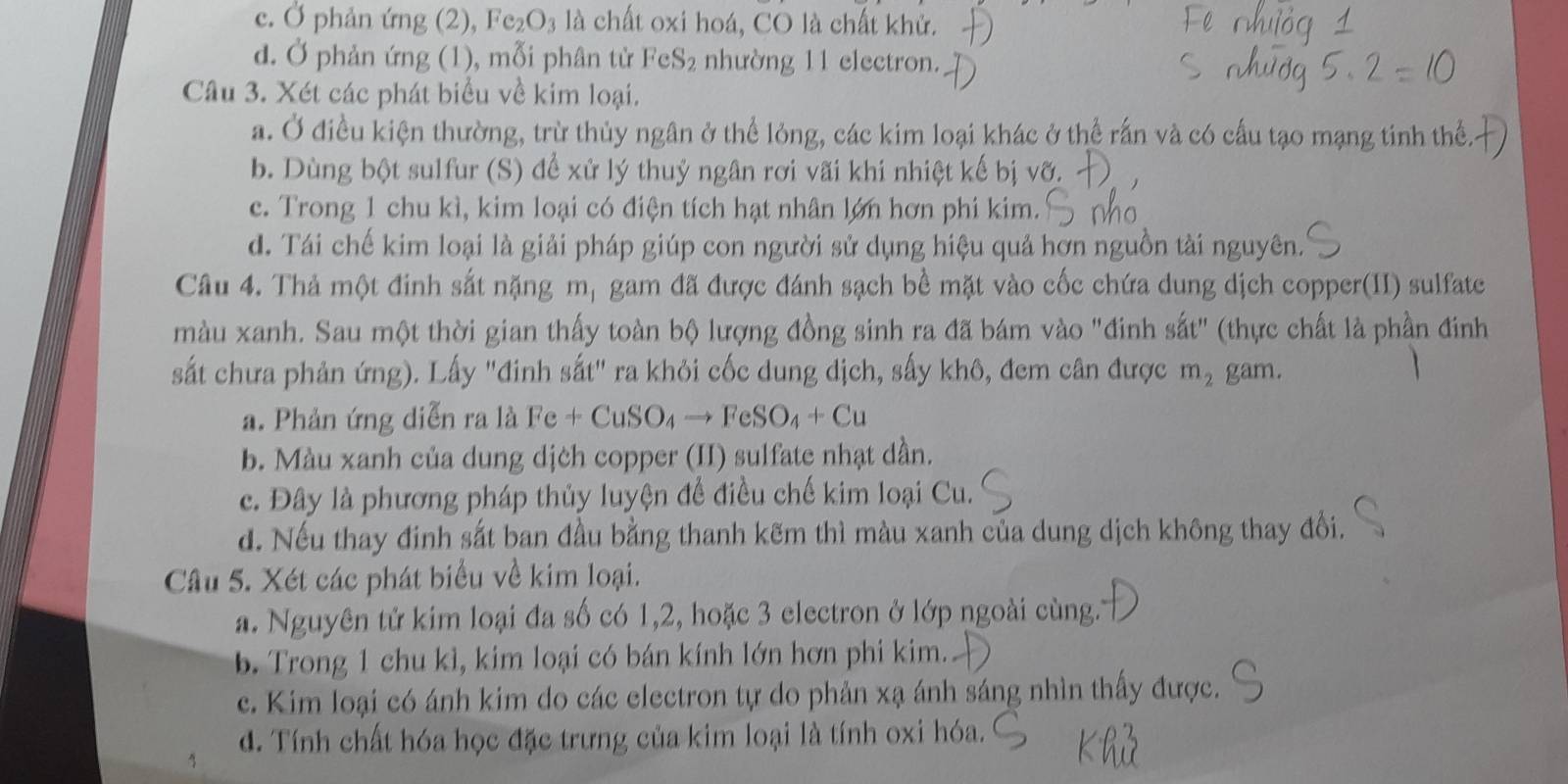 c. Ở phản ứng (2), Fe_2O_3 :  là chất oxi hoá, CO là chất khử.
d. Ở phản ứng (1), mỗi phân tử I eS_2 nhường 11 electron.
Câu 3. Xét các phát biểu về kim loại.
a. Ở điều kiện thường, trừ thủy ngân ở thể lỏng, các kim loại khác ở thể rấn và có cấu tạo mạng tinh thể
b. Dùng bột sulfur (S) để xử lý thuỷ ngân rơi vãi khi nhiệt kế bị vỡ.
c. Trong 1 chu kì, kim loại có điện tích hạt nhân lớn hơn phi kim.
d. Tái chế kim loại là giải pháp giúp con người sử dụng hiệu quả hơn nguồn tài nguyên.
Câu 4. Thả một đinh sắt nặng ;  mị gam đã được đánh sạch bề mặt vào cốc chứa dung dịch copper(II) sulfate
màu xanh. Sau một thời gian thấy toàn bộ lượng đồng sinh ra đã bám vào "đinh sắt" (thực chất là phần đinh
sắt chưa phản ứng). Lấy "đinh sắt" ra khỏi cốc dung dịch, sấy khô, đem cân được m_2 gam.
a. Phản ứng diễn ra là Fe+CuSO_4to FeSO_4+Cu
b. Màu xanh của dung dịch copper (II) sulfate nhạt dần.
c. Đây là phương pháp thủy luyện để điều chế kim loại Cu.
d. Nếu thay đinh sắt ban đầu bằng thanh kẽm thì màu xanh của dung dịch không thay đổi.
Câu 5. Xét các phát biểu về kim loại.
a. Nguyên tử kim loại đa số có 1,2, hoặc 3 electron ở lớp ngoài cùng.
b. Trong 1 chu kì, kim loại có bán kính lớn hơn phi kim.
c. Kim loại có ánh kim do các electron tự do phản xạ ánh sáng nhìn thấy được.
d. Tính chất hóa học đặc trưng của kim loại là tính oxi hóa.