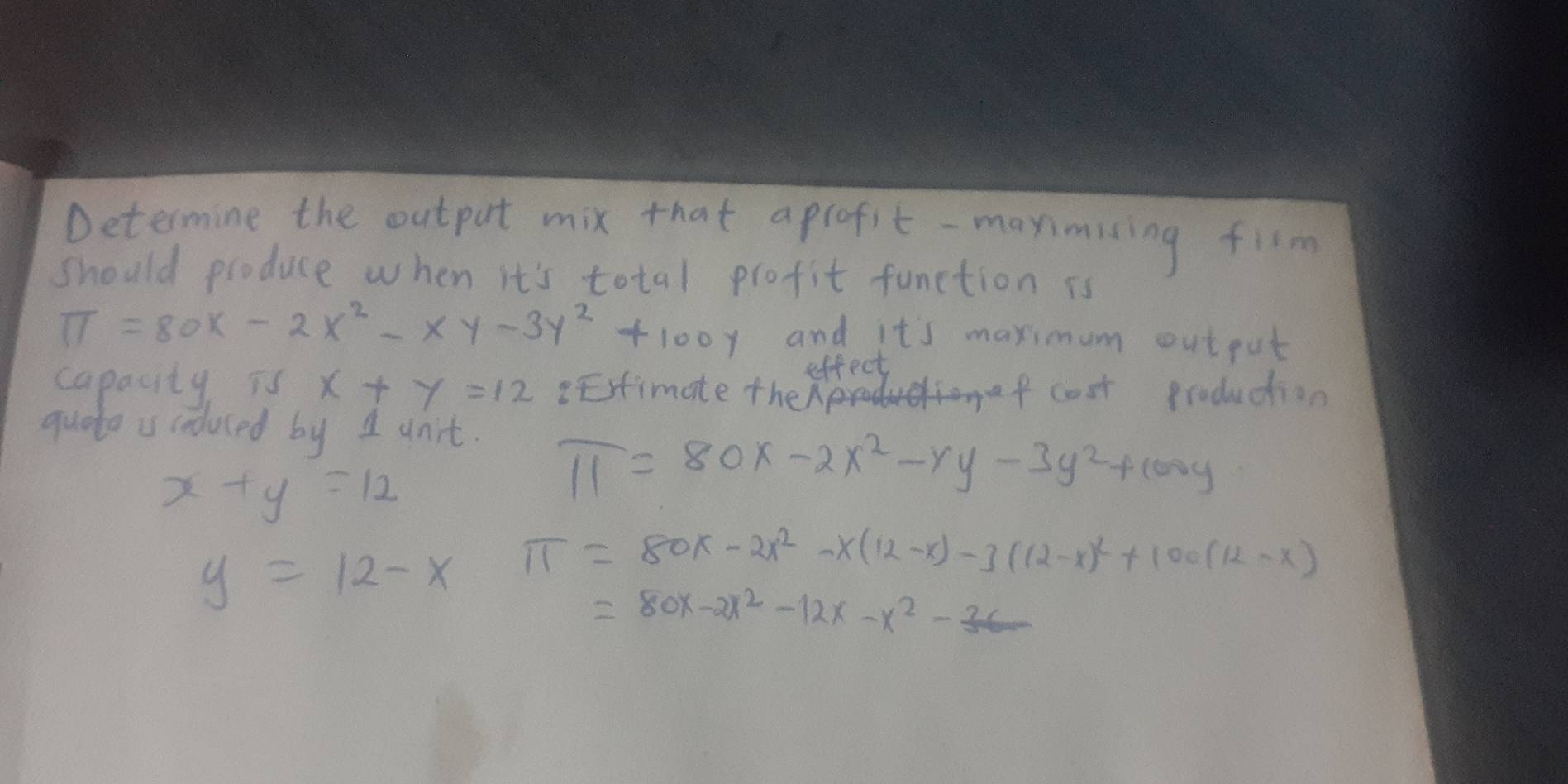 Determine the output mix that aprofit -maximising fism 
should produce when it's total profit function is
π =80x-2x^2-xy-3y^2+100y and it's maximum out put 
effect 
capacity is x+y=12 BEstimate the f cost production 
quate is coduced by 1 dnit.
x+y=12
π =80x-2x^2-y-3y^2+100y
y=12-x π =80x-2x^2-x(12-x)-3(12-x)^2+100(12-x)
=80x-2x^2-12x-x^2-_ 26