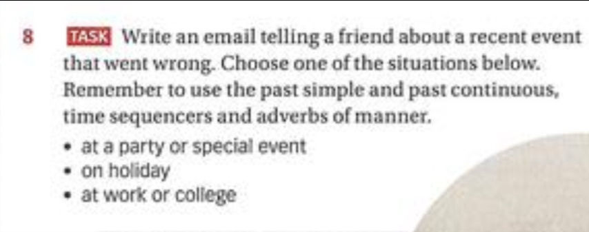 TASK Write an email telling a friend about a recent event
that went wrong. Choose one of the situations below.
Remember to use the past simple and past continuous,
time sequencers and adverbs of manner.
at a party or special event
on holiday
at work or college