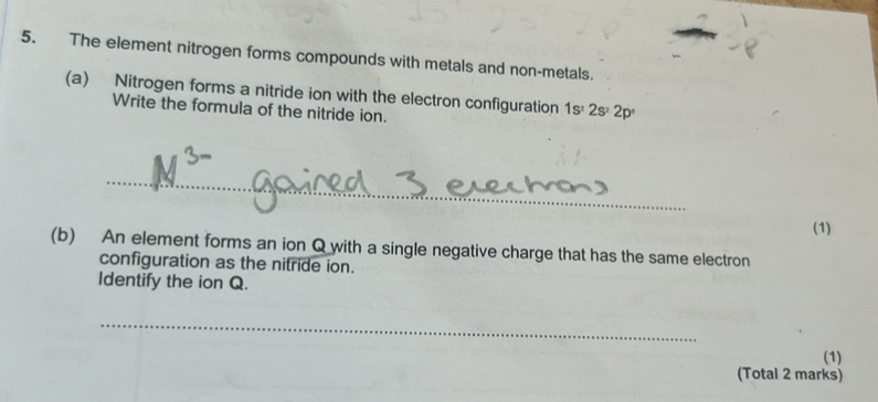 The element nitrogen forms compounds with metals and non-metals. 
(a) Nitrogen forms a nitride ion with the electron configuration 1s^22s^22p°
Write the formula of the nitride ion. 
_ 
(1) 
(b) An element forms an ion Q with a single negative charge that has the same electron 
configuration as the nitride ion. 
Identify the ion Q. 
_ 
(1) 
(Total 2 marks)