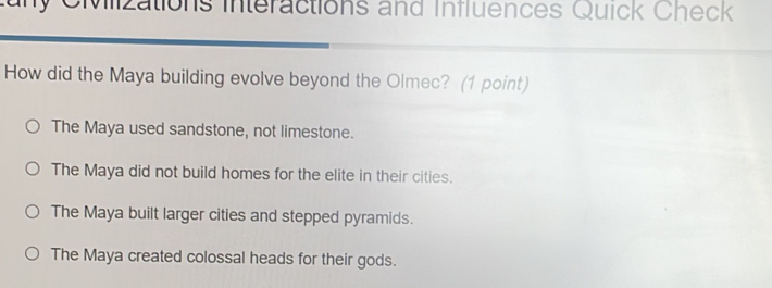 any Civlizations interactions and Influences Quick Check
How did the Maya building evolve beyond the Olmec? (1 point)
The Maya used sandstone, not limestone.
The Maya did not build homes for the elite in their cities.
The Maya built larger cities and stepped pyramids.
The Maya created colossal heads for their gods.