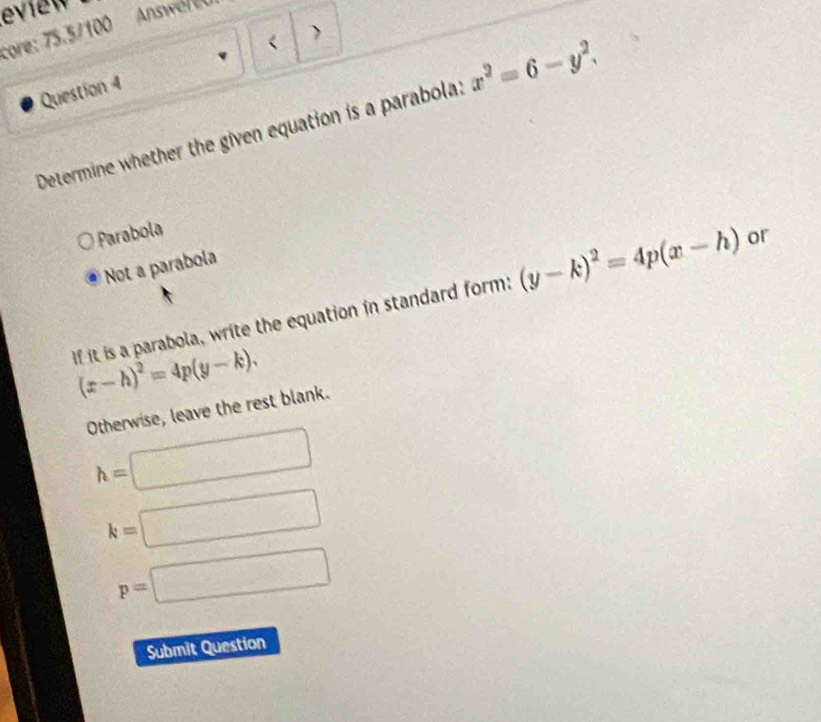 eview Answer t
core: 75.5/100

Question 4
Determine whether the given equation is a parabola: x^2=6-y^2.
Parabola
Not a parábola
If it is a parabola, write the equation in standard form: (y-k)^2=4p(x-h) or
(x-h)^2=4p(y-k). 
Otherwise, leave the rest blank.
h=□
k=□
p=□
Submit Question