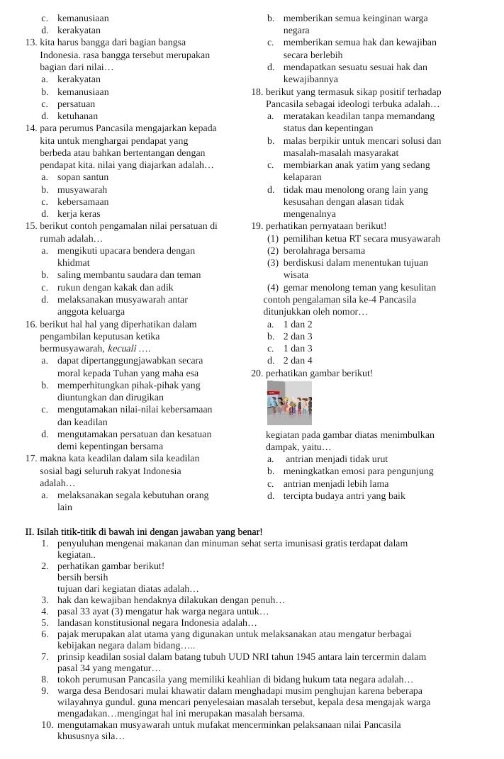 c. kemanusiaan b. memberikan semua keinginan warga
d. kerakyatan negara
13. kita harus bangga dari bagian bangsa c. memberikan semua hak dan kewajiban
Indonesia. rasa bangga tersebut merupakan secara berlebih
bagian dari nilai….. d. mendapatkan sesuatu sesuai hak dan
a. kerakyatan kewajibannya
b. kemanusiaan 18. berikut yang termasuk sikap positif terhadap
c. persatuan Pancasila sebagai ideologi terbuka adalah…
d. ketuhanan a. meratakan keadilan tanpa memandang
14. para perumus Pancasila mengajarkan kepada status dan kepentingan
kita untuk menghargai pendapat yang b. malas berpikir untuk mencari solusi dan
berbeda atau bahkan bertentangan dengan masalah-masalah masyarakat
pendapat kita. nilai yang diajarkan adalah… c. membiarkan anak yatim yang sedang
a. sopan santun kelaparan
b. musyawarah d. tidak mau menolong orang lain yang
c. kebersamaan kesusahan dengan alasan tidak
d. kerja keras mengenalnya
15. berikut contoh pengamalan nilai persatuan di 19. perhatikan pernyataan berikut!
rumah adalah… (1) pemilihan ketua RT secara musyawarah
a. mengikuti upacara bendera dengan (2) berolahraga bersama
khidmat (3) berdiskusi dalam menentukan tujuan
b. saling membantu saudara dan teman wisata
c. rukun dengan kakak dan adik (4) gemar menolong teman yang kesulitan
d. melaksanakan musyawarah antar contoh pengalaman sila ke-4 Pancasila
anggota keluarga ditunjukkan oleh nomor….
16. berikut hal hal yang diperhatikan dalam a. 1 dan 2
pengambilan keputusan ketika b. 2 dan 3
bermusyawarah, kecuali … c. 1 dan 3
a. dapat dipertanggungjawabkan secara d. 2 dan 4
moral kepada Tuhan yang maha esa 20. perhatikan gambar berikut!
b. memperhitungkan pihak-pihak yang
diuntungkan dan dirugikan
c. mengutamakan nilai-nilai kebersamaan
dan keadilan
d. mengutamakan persatuan dan kesatuan kegiatan pada gambar diatas menimbulkan
demi kepentingan bersama dampak, yaitu…
17. makna kata keadilan dalam sila keadilar a. antrian menjadi tidak urut
sosial bagi seluruh rakyat Indonesia b. meningkatkan emosi para pengunjung
adalah… c. antrian menjadi lebih lama
a. melaksanakan segala kebutuhan orang d. tercipta budaya antri yang baik
lain
II. Isilah titik-titik di bawah ini dengan jawaban yang benar!
1. penyuluhan mengenai makanan dan minuman sehat serta imunisasi gratis terdapat dalam
kegiatan..
2. perhatikan gambar berikut!
bersih bersih
tujuan dari kegiatan diatas adalah….
3. hak dan kewajiban hendaknya dilakukan dengan penuh…
4. pasal 33 ayat (3) mengatur hak warga negara untuk…
5. landasan konstitusional negara Indonesia adalah…
6. pajak merupakan alat utama yang digunakan untuk melaksanakan atau mengatur berbagai
kebijakan negara dalam bidang…..
7. prinsip keadilan sosial dalam batang tubuh UUD NRI tahun 1945 antara lain tercermin dalam
pasal 34 yang mengatur…
8. tokoh perumusan Pancasila yang memiliki keahlian di bidang hukum tata negara adalah…
9. warga desa Bendosari mulai khawatir dalam menghadapi musim penghujan karena beberapa
wilayahnya gundul. guna mencari penyelesaian masalah tersebut, kepala desa mengajak warga
mengadakan…mengingat hal ini merupakan masalah bersama.
10. mengutamakan musyawarah untuk mufakat mencerminkan pelaksanaan nilai Pancasila
khususnya sila…