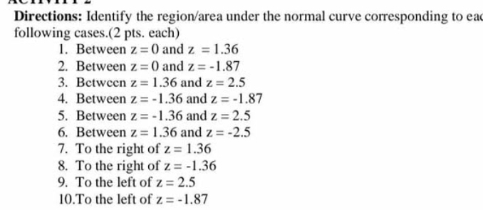 Directions: Identify the region/area under the normal curve corresponding to eac 
following cases.(2 pts. each) 
1. Between z=0 and z=1.36
2. Between z=0 and z=-1.87
3. Between z=1.36 and z=2.5
4. Between z=-1.36 and z=-1.87
5. Between z=-1.36 and z=2.5
6. Between z=1.36 and z=-2.5
7. To the right of z=1.36
8. To the right of z=-1.36
9. To the left of z=2.5
10.To the left of z=-1.87