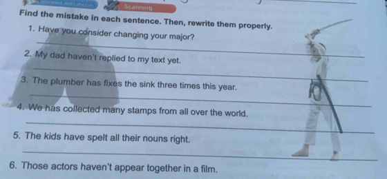 ma zcher Scanning 
Find the mistake in each sentence. Then, rewrite them properly. 
_ 
1. Have you consider changing your major? 
_ 
2. My dad haven't replied to my text yet. 
_ 
3. The plumber has fixes the sink three times this year. 
_ 
4. We has collected many stamps from all over the world. 
5. The kids have spelt all their nouns right. 
_ 
6. Those actors haven't appear together in a film.