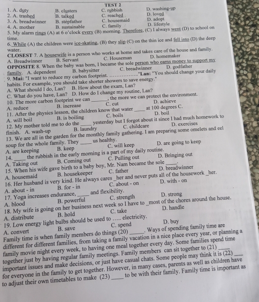 A. duty B. clusters TEST 2
2. A. trashed B. talked C. rybbish C. reached D. washing-up D. loved
3. A. breadwinner B. stepfather C. housemaid C. family D. lifestyle D. adopt
4. A. mother B. sustainable
time. 5. My alarm rings (A) at 6 o’clock every (B) morning. Therefore, (C) I always went (D) to school on
6. While (A) the children were ice-skating. (B) they slip (C) on the thin ice and fell into (D) the deep
water .
CLOSEST 7. A housewife is a person who works at home and takes care of the house and family.
A. Breadwinner B. Servant C. Houseman D. homemaker
OPPOSITE 8. When the baby was born, I became the sole person who carns moncy to support my
family. A. dependent B. babysitter C. breadwinner
9. Mai: "I want to reduce my carbon footprint. _,'Lan: "You should change your daily D. godfather
habits. For example, you should take shorter showers to save energy."
A. What should I do, Lan? B. How about the exam, Lan?
C. What do you have, Lan? D. How do I change my routine, Lan?
10. The more carbon footprint we can , the more we can protect the environment.
A. reduce B. increase _C. cut D. achieve
11. After the physics lesson, the children know that water _at 100 degrees C.
A. will boil B. is boiling C. boils D. boil
12. My mother told me to do the yesterday but I forgot about it since I had much homework to
finish. A. wash-up B. laundry C. childcare D. exercises
13. We are all in the garden for the monthly family gathering. I am preparing some omelets and eel
soup for the whole family. They us healthy.
A. are keeping B. keep _C. will keep D. are going to keep
14. the rubbish in the early morning is a part of my daily routine.
A. Taking out B. Coming out C. Pulling out D. Bringing out
15. When his wife gave birth to a baby boy, Mr. Nam became the sole
A. housemaid B. housekeeper C. father D. breadwinner
16. Her husband is very kind. He always cares _her and never puts all of the housework _her.
A. about - in B. for - in C. about - on D. with - on
17. Yoga increases endurance, _and flexibility.
A. blood B. powerful C. strength D. strong
18. My wife is going on her business next week so I have to _most of the chores around the house.
A. distribute B. hold C. take D. handle
19. Low energy light bulbs should be used to …. electricity.
A. convert B. save C. spend D. buy
Family time is when family members do things (20) _. Ways of spending family time are
different for different families, from taking a family vacation in a nice place every year, or planning a
family movie night every week, to having one meal together every day. Some families spend time
together just by having regular family meetings. Family members can sit together to (21)_
important issues and make decisions, or just have casual chats. Some people may think it is (22)_
for everyone in the family to get together. However, in many cases, parents as well as children have
to adjust their own timetables to make (23) _to be with their family. Family time is important as