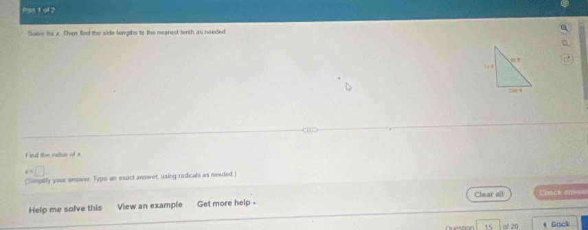 Pan 1 of 2 
Soive for x. Then fied the side lengths to the nearest tenth as needed 
F ind the vadus of x
x=□
(Simpify your answer. Typo an exact answer, using radicals as needed.) 
Help me solve this View an example Get more help - Clear all heck ansie
15 of 20 4 Back