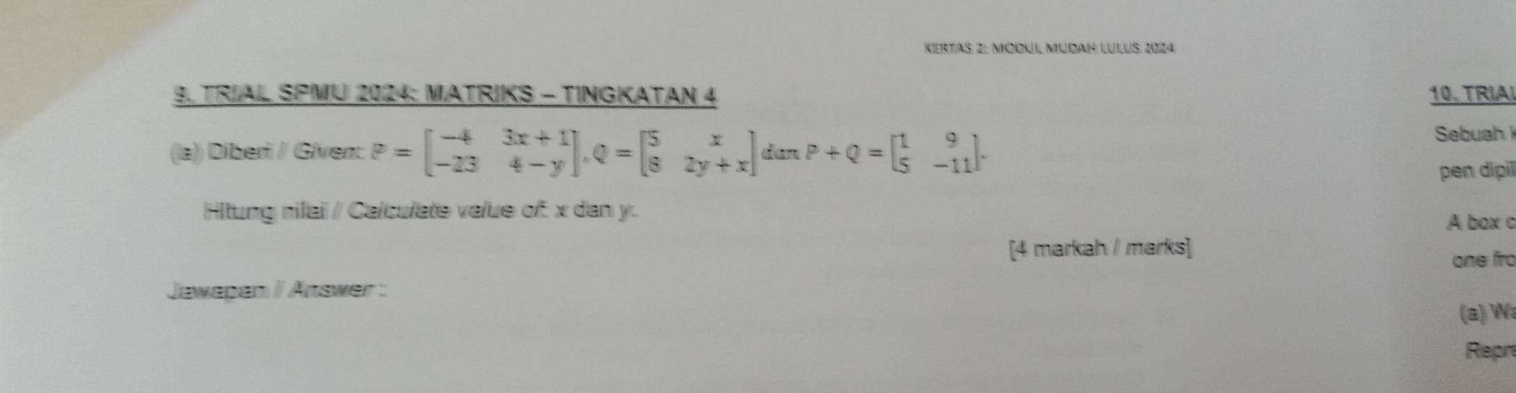 Kertas 2: Módúl Müdah Lulus 2024 
9. TRIAL SPMU 2024: MATRIKS - TINGKATAN 4 10.TRIAL 
(la)) Diberi / Given: P=beginbmatrix -4&3x+1 -23&4-yendbmatrix , Q=beginbmatrix 5&x 8&2y+xendbmatrix ∠ aπ P+Q=beginbmatrix 1&9 5&-11endbmatrix. 
Sebuah 
pen dipil 
Hitung nilai / Calculate value of: x dan y. 
A box c 
[4 markah / marks] 
one firo 
Jawapen / Answer : 
(a) Wa 
Repre