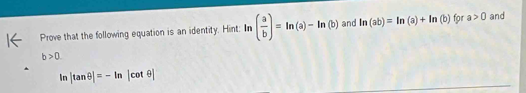 Prove that the following equation is an identity. Hint: ln ( a/b )=ln (a)-ln (b) and ln (ab)=ln (a)+ln (b) for a>0 and
b>0.
ln |tan θ |=-ln |cot θ |