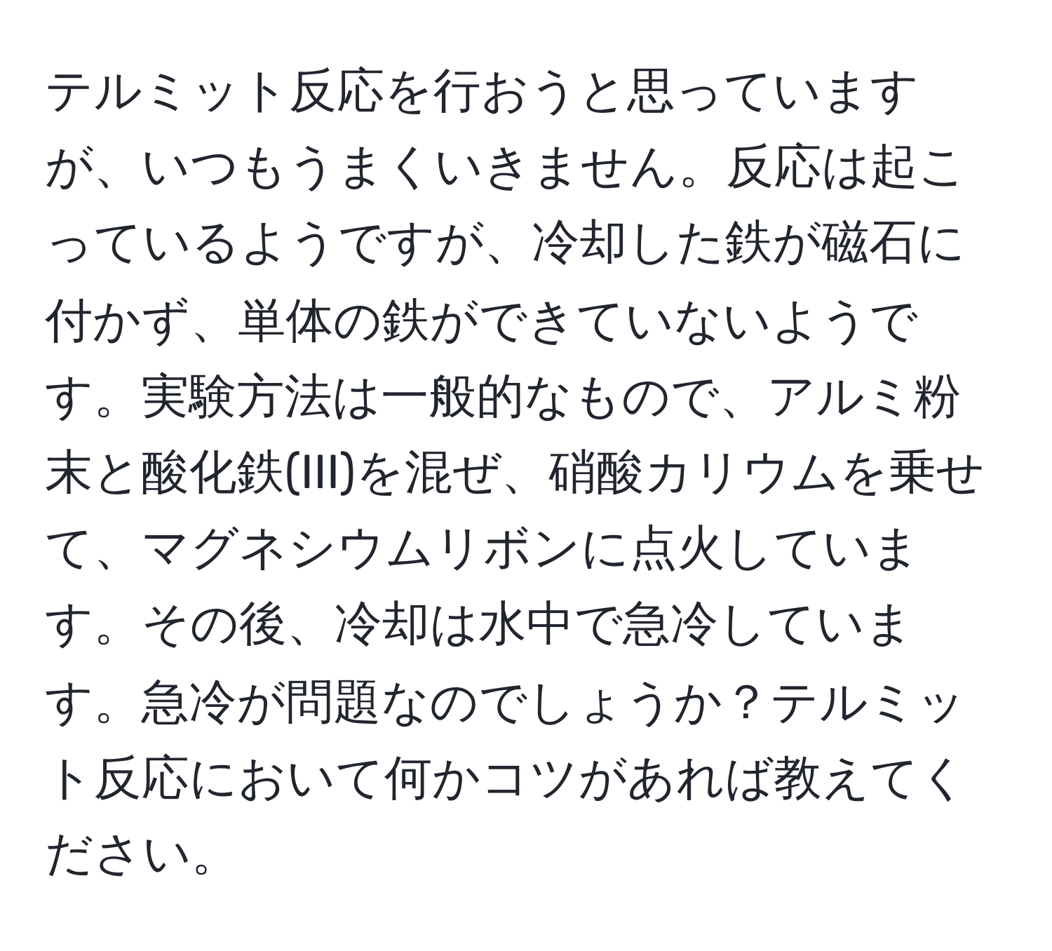 テルミット反応を行おうと思っていますが、いつもうまくいきません。反応は起こっているようですが、冷却した鉄が磁石に付かず、単体の鉄ができていないようです。実験方法は一般的なもので、アルミ粉末と酸化鉄(III)を混ぜ、硝酸カリウムを乗せて、マグネシウムリボンに点火しています。その後、冷却は水中で急冷しています。急冷が問題なのでしょうか？テルミット反応において何かコツがあれば教えてください。