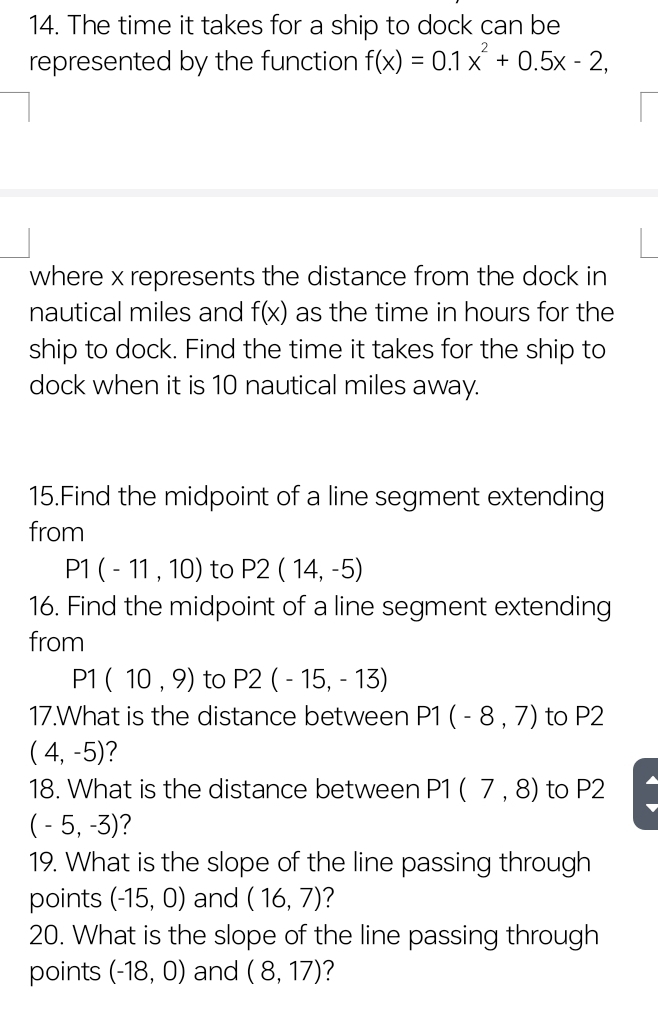 The time it takes for a ship to dock can be 
represented by the function f(x)=0.1x^2+0.5x-2, 
where x represents the distance from the dock in
nautical miles and f(x) as the time in hours for the 
ship to dock. Find the time it takes for the ship to 
dock when it is 10 nautical miles away. 
15.Find the midpoint of a line segment extending 
from
P1(-11,10) to P2(14,-5)
16. Find the midpoint of a line segment extending 
from
P1(10,9) to P2(-15,-13)
17.What is the distance between P1(-8,7) to P2
(4,-5) 7 
18. What is the distance between P1 (7,8) to P2
(-5,-3) ? 
19. What is the slope of the line passing through 
points (-15,0) and (16,7) 2 
20. What is the slope of the line passing through 
points (-18,0) and (8,17) ?