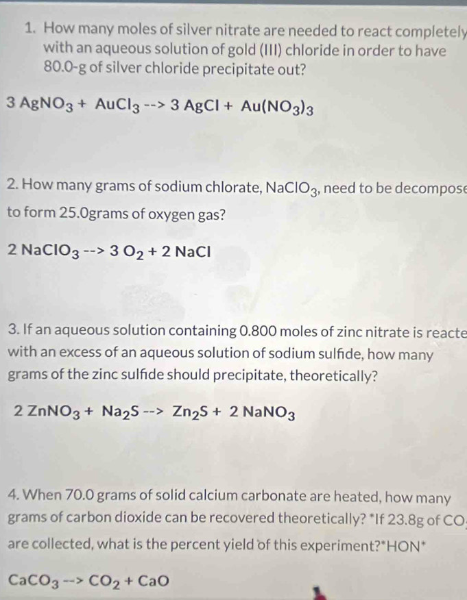 How many moles of silver nitrate are needed to react completely 
with an aqueous solution of gold (III) chloride in order to have
80.0-g of silver chloride precipitate out?
3AgNO_3+AuCl_3to 3AgCl+Au(NO_3)_3
2. How many grams of sodium chlorate, Na , need to be decompose IO_3
to form 25.0grams of oxygen gas?
2NaClO_3to 3O_2+2 NaCl
3. If an aqueous solution containing 0.800 moles of zinc nitrate is reacte 
with an excess of an aqueous solution of sodium sulfide, how many 
grams of the zinc sulfde should precipitate, theoretically?
2ZnNO_3+Na_2S-to Zn_2S+2NaNO_3
4. When 70.0 grams of solid calcium carbonate are heated, how many
grams of carbon dioxide can be recovered theoretically? *If 23.8g of CO 
are collected, what is the percent yield of this experiment?*HON*
CaCO_3to CO_2+CaO