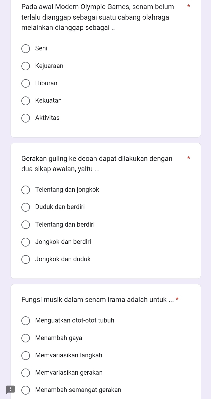 Pada awal Modern Olympic Games, senam belum
terlalu dianggap sebagai suatu cabang olahraga
melainkan dianggap sebagai ..
Seni
Kejuaraan
Hiburan
Kekuatan
Aktivitas
Gerakan guling ke deoan dapat dilakukan dengan
dua sikap awalan, yaitu ...
Telentang dan jongkok
Duduk dan berdiri
Telentang dan berdiri
Jongkok dan berdiri
Jongkok dan duduk
Fungsi musik dalam senam irama adalah untuk ... *
Menguatkan otot-otot tubuh
Menambah gaya
Memvariasikan langkah
Memvariasikan gerakan
! Menambah semangat gerakan