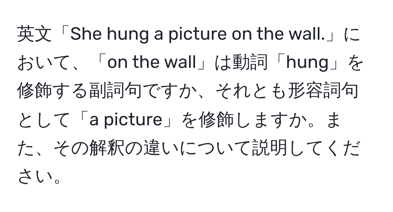 英文「She hung a picture on the wall.」において、「on the wall」は動詞「hung」を修飾する副詞句ですか、それとも形容詞句として「a picture」を修飾しますか。また、その解釈の違いについて説明してください。