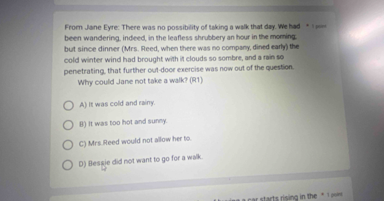 From Jane Eyre: There was no possibility of taking a walk that day. We had *1 poin
been wandering, indeed, in the leafless shrubbery an hour in the moming;
but since dinner (Mrs. Reed, when there was no company, dined early) the
cold winter wind had brought with it clouds so sombre, and a rain so
penetrating, that further out-door exercise was now out of the question.
Why could Jane not take a walk? (R1)
A) It was cold and rainy.
B) It was too hot and sunny.
C) Mrs.Reed would not allow her to.
D) Bessie did not want to go for a walk.
car starts rising in the * 1 point