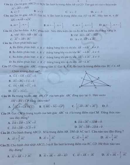 Cho tử giác ABCD có M,N lần lượt là trung điểm AB và CD .Tìm giả trị của x thỏa mãn
overline AC+overline BD=xoverline MN
A. x=2 B. x=3 C. x=-2 D. x=-3
Cầu 14.Cho tử giác ABCD. Gọi M, N lần lượt là trung điểm của AD và BC. Hãy tìm m, π đế
overline MN=moverline AB+noverline DC
A. m= 1/2 ,n= 1/2  B. m=- 1/2 ,n= 1/2  C. m= 1/2 ,n=- 1/2  D. m=- 1/2 ,n=- 1/2 
Câu 15. Cho ba điểm A,B,C phân biệt . Nêu điều kiện cần và đủ để ba điểm đó thắng hàng là .
A. forall M:vector MA+vector MB+vector MC=0 B. forall M:overline MA+overline MC=overline MB
C. overline AC=overline AB+overline BC 3k∈ R:overline AB=koverline AC
D.
Câu 16, Chọn phát biểu sai?
A. Ba điểm phân biệt A. B, C thắng hàng khi và chi khi overline AB=koverline BC,k!= 0.
B, Ba điểm phân biệt A, B, C thẳng hàng khi và chỉ khi vector AC=kvector BC,k!= 0.
C. Ba điểm phân biệt A. B, C thắng hàng khi và chi khi vector AB=koverline AC,k!= 0.
D. Ba điểm phân biệt A. B, C thẳng hàng khi và chỉ khi vector AB-kvector AC.
Câu 17. Cho tam giác ABC , có trọng tâm G. Gọi A,B,C, lần lượt là trung điểm của BC.CA, AB
Chọn khãng định sai?
A. overline GA_1+overline GB_1+overline GC_1=overline 0.
B. vector AG+vector BG+vector CG=vector 0.
C. overline AA_1+overline BB_1+overline CC_2=0.
D. vector GC=2vector GC,.
Cầu 18. Ba trung tuyến AM, BN, CP của tam giác ABC đồng quy tại G. Hỏi vecto
overline AM+overline BN+overline CP bằng vecto nào?
A.  3/2 (widehat GA+vector GB+overline CG). B. 3(vector MG+vector NG+vector GP). C.  1/2 (vector AB+vector BC+vector AC) D. overline 0.
Câu 19, Gọi CM là trung tuyến của tam giác ABC và Đ là trung điểm của CM . Đẳng thức nào
sau đây đúng?
A. vector DA+vector DB+2vector DC=vector 0. B. vector DA+vector DC+2vector DB=vector 0.
C. overline DA+overline DB+2overline CD=overline 0.
D. overline DC+overline DB+2overline DA=overline 0.
Câu 20. Cho hình thang ABCD , M là trung điểm AB , DM cắt AC tại I . Câu nào sau đây đúng ?
A. overline AI= 2/3 overline AC B. overline AI= 1/3 overline AC C. overline AI= 1/4 overline AC D. overline AI= 3/4 overline AC
Câu 21. Cho hình chữ nhật ABCD, I và K lân lượt là trung điểm của BC, CD. Hệ thức nào sau
đây đúng?
A. vector AI+vector AK=2vector AC B. overline AI+overline AK=overline AB+overline AD C. overline AI+overline AK=overline IK D. overline AI+overline AK= 3/2 overline AC
5