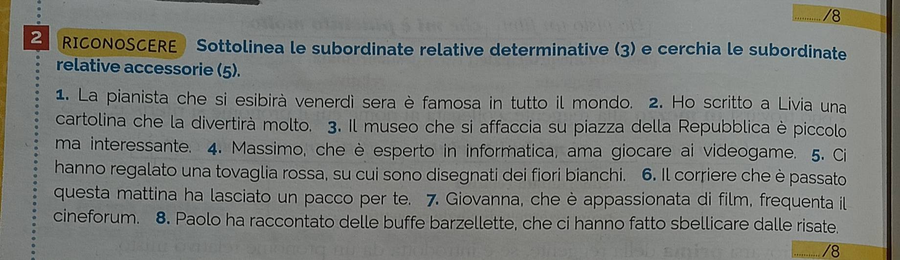 .......... /8 
RICONOSCERE Sottolinea le subordinate relative determinative (3) e cerchia le subordinate 
relative accessorie (5). 
1. La pianista che si esibirà venerdì sera è famosa in tutto il mondo. 2. Ho scritto a Livia una 
cartolina che la divertirà molto. 3. Il museo che si affaccia su piazza della Repubblica è piccolo 
ma interessante. 4. Massimo, che è esperto in informatica, ama giocare ai videogame. 5. Ci 
hanno regalato una tovaglia rossa, su cui sono disegnati dei fiori bianchi. 6. Il corriere che è passato 
questa mattina ha lasciato un pacco per te. 7. Giovanna, che è appassionata di film, frequenta il 
cineforum. 8. Paolo ha raccontato delle buffe barzellette, che ci hanno fatto sbellicare dalle risate. 
/8