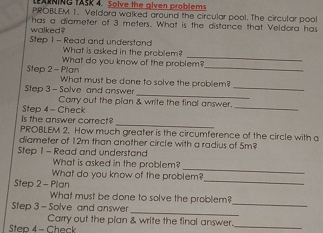 LEARNING TASK 4. Solve the given problems 
PROBLEM 1. Veldora walked around the circular pool. The circular pool 
has a diameter of 3 meters. What is the distance that Veldora has 
walked? 
Step 1 - Read and understand 
_ 
What is asked in the problem? 
_ 
What do you know of the problem? 
Step 2 - Plan 
_ 
What must be done to solve the problem? 
_ 
Step 3 - Solve and answer 
Carry out the plan & write the final answer. 
Step 4 - Check 
_ 
_ 
Is the answer correct? 
PROBLEM 2. How much greater is the circumference of the circle with a 
diameter of 12m than another circle with a radius of 5m? 
Step 1 - Read and understand 
_ 
What is asked in the problem? 
_ 
What do you know of the problem? 
Step 2 - Plan 
_ 
What must be done to solve the problem? 
_ 
Step 3 - Solve and answer 
Carry out the plan & write the final answer. 
Step 4 - Check 
_