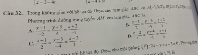 |z=3-4t (z=4+3t
Câu 32. Trong không gian với hệ tọa độ Oxyz, cho tam giác ABC có A(-1;3;2), B(2;0;5), C(0;-2;)
Phương trình đường trung tuyến AM của tam giác ABC là.
A.  (x-1)/-2 = (y+3)/4 = (z+2)/-1 .
B.  (x-1)/2 = (y+3)/-4 = (z+2)/1 .
D.  (x-2)/1 = (y+4)/-1 = (z+1)/3 .
C.  (x+1)/2 = (y-3)/-4 = (z-2)/1 . 
ian với hệ tọa độ Oxyz, cho mặt phẳng (P) vector 14 + hline endarray 2x-y+z-3=0 Pha cng trình 
vớc với (P) là