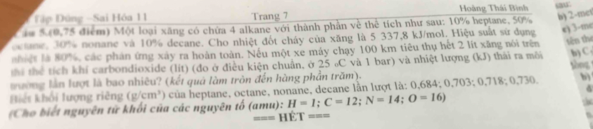 Đập Đứng -Sai Hóa 11 Trang 7 Hoàng Thái Bình saw: 
iu 5 (0,75 điểm) Một loại xãng có chứa 4 alkane với thành phần về thể tích như sau: 10% heptane, 50% b) 2 -met 
octne, 30% nonane và 10% decane. Cho nhiệt đốt cháy của xăng là 5 337, 8 kJ/mol. Hiệu suất sử dụng e) 3 -me 
nhiệt là 80%, các phản ứng xây ra hoàn toàn. Nếu một xe máy chạy 100 km tiêu thụ hết 2 lít xăng nói trên tên the 
thể thể tích khí carbondioxide (lít) (đo ở điều kiện chuẩn, ở 25 ₀C và 1 bar) và nhiệt lượng (kJ) thải ra môi b) C, 
tòng 
tường làn lượt là bao nhiêu? (kết quả làm tròn đến hàng phần trăm). 
Biết khối lượng riêng (g/cm^3) của heptane, octane, nonane, decane lần lượt là: 0,684; 0,703; 0,718; 0,730. b) 
Cho biết nguyên tử khối của các nguyên tố (amu): H=1; C=12; N=14; O=16)
=== Hề T===