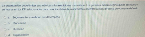 La organización debe limitar sus métricas a las mediciones más críticas. Los gerentes deben elegir algunos objetivos y
centrarse en los KPI relacionados para recopilar datos de rendimiento específicos a cada proceso previamente definido.
a. Seguimiento y medición del desempeño
b. Planeación
c. Dirección
d. Organización