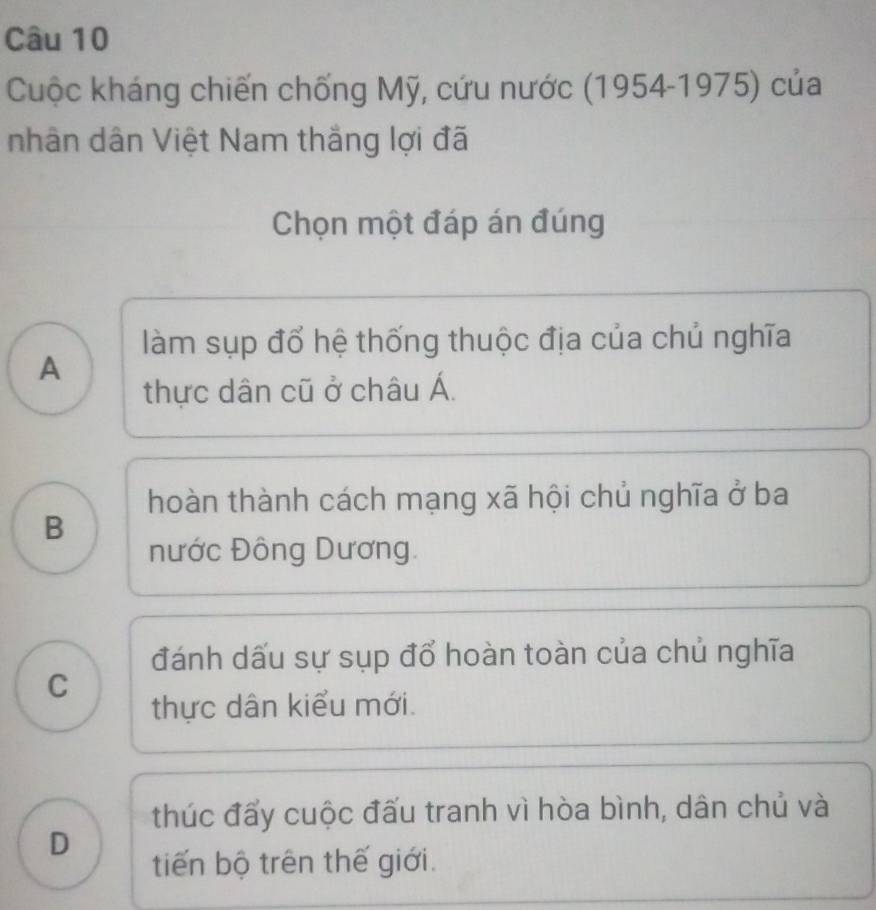 Cuộc kháng chiến chống Mỹ, cứu nước (1954-1975) của
nhân dân Việt Nam thắng lợi đã
Chọn một đáp án đúng
làm sụp đổ hệ thống thuộc địa của chủ nghĩa
A
thực dân cũ ở châu Á.
hoàn thành cách mạng xã hội chủ nghĩa ở ba
B
nước Đông Dương.
đánh dấu sự sụp đổ hoàn toàn của chủ nghĩa
C
thực dân kiểu mới.
thúc đấy cuộc đấu tranh vì hòa bình, dân chủ và
D
tiến bộ trên thế giới.