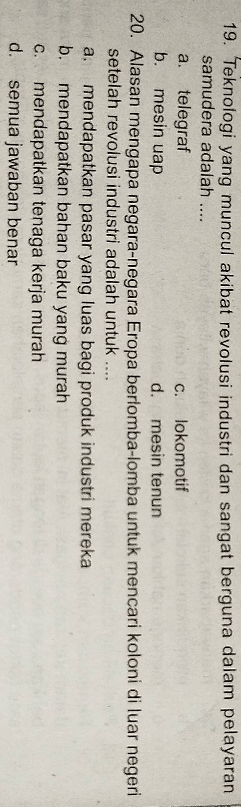 Teknologi yang muncul akibat revolusi industri dan sangat berguna dalam pelayaran
samudera adalah ....
a. telegraf c. lokomotif
b. mesin uap d. mesin tenun
20. Alasan mengapa negara-negara Eropa berlomba-lomba untuk mencari koloni di luar negeri
setelah revolusi industri adalah untuk ....
a. mendapatkan pasar yang luas bagi produk industri mereka
b. mendapatkan bahan baku yang murah
c. mendapatkan tenaga kerja murah
d. semua jawaban benar