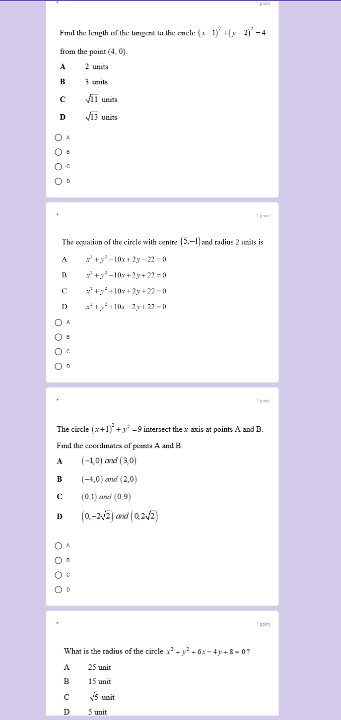 Find the length of the tangent to the circle (x-1)^2+(y-2)^2=4
from the point (4,0).
A 2 units
B 3 units
C sqrt(11)units
sqrt(13)units
A
B
C
D
1 point
The equation of the circle with centre (5,-1) and radius 2 units is
A x^2+y^2-10x+2y-22=0
B x^2+y^2-10x+2y+22=0
C x^2+y^2+10x+2y+22=0
D x^2+y^2+10x-2y+22=0
A
B
C
D
1 point
The circle (x+1)^2+y^2=9 intersect the x-axis at points A and B.
Find the coordinates of points A and B.
A (-1,0) and (3,0)
B (-4,0) and (2,0)
C (0,1) and (0,9)
D (0,-2sqrt(2)) and (0,2sqrt(2))
A
B
C
D
1 point
What is the radius of the circle x^2+y^2+6x-4y+8=0
A 25 unit
B 15 unit
C sqrt(5)unit
D 5 unit