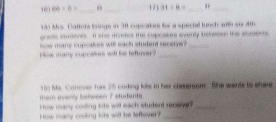 68+6= _ pì_ 17) 34/ 8= _ p_ 
18) Mrs. Dattota brings in 38 supcakes for a spectal lunch with six 4th
grade students. If she divides the cupcakes evenly between the students, 
how many cupcakes will each student receive?_ 
How many cupcakes will be leftover?_ 
r0) Ms. Conover has 25 coding kite in her classroom. She wants to share 
them evenly between 7 students. 
How many coding kits will each student recelve?_ 
How many coding kits will be leftover?_