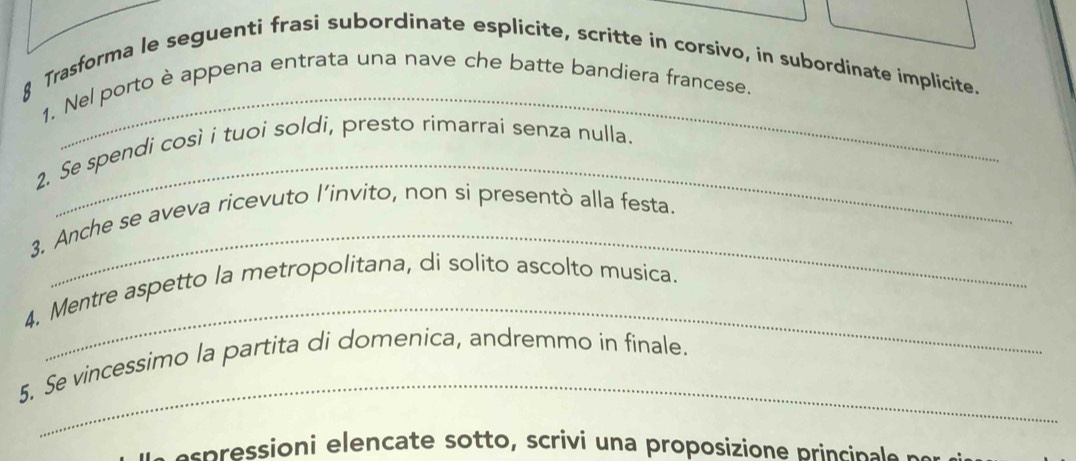 Trasforma le seguenti frasi subordinate esplicite, scritte in corsivo, in subordinate implicite. 
1. Nel porto è appena entrata una nave che batte bandiera francese. 
_ 
2. Se spendi così i tuoi soldi, presto rimarrai senza nulla. 
_ 
3. Anche se aveva ricevuto l’invito, non si presentò alla festa. 
_ 
4. Mentre aspetto la metropolitana, di solito ascolto musica. 
_ 
5. Se vincessimo la partita di domenica, andremmo in finale. 
as essioni elencate sotto, scrivi un a proposizione princinae