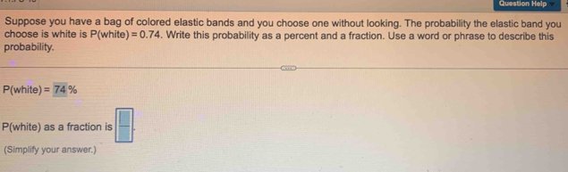 Question Help 
Suppose you have a bag of colored elastic bands and you choose one without looking. The probability the elastic band you 
choose is white is P(white) =0.74. Write this probability as a percent and a fraction. Use a word or phrase to describe this 
probability.
P(white) =74%
P(white) as a fraction is  □ /□  . 
(Simplify your answer.)