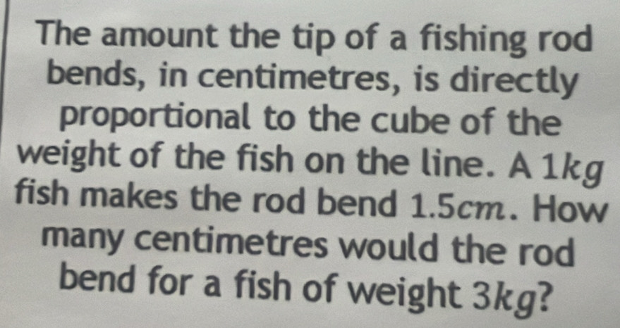 The amount the tip of a fishing rod 
bends, in centimetres, is directly 
proportional to the cube of the 
weight of the fish on the line. A 1kg
fish makes the rod bend 1.5cm. How 
many centimetres would the rod 
bend for a fish of weight 3kg?