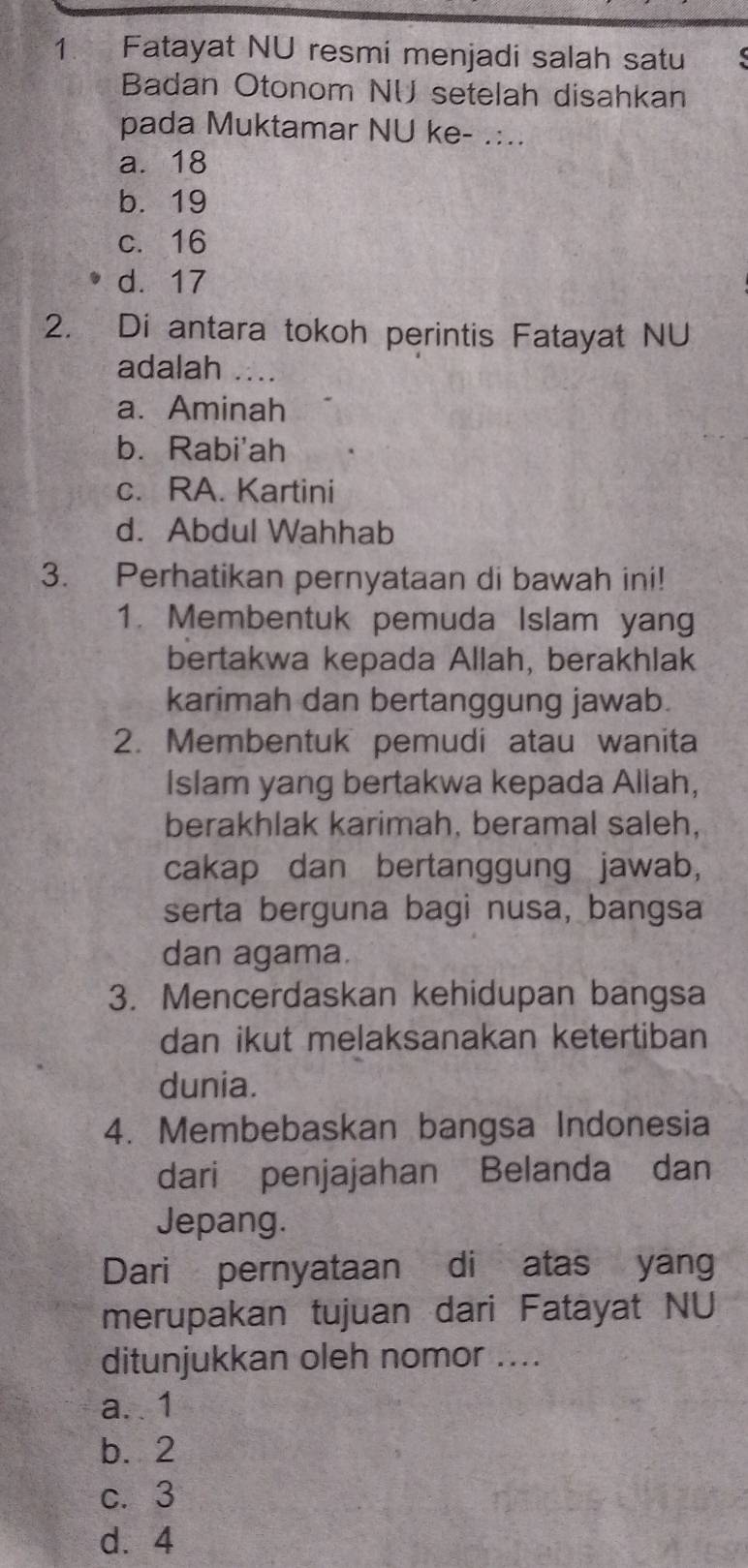 Fatayat NU resmi menjadi salah satu
Badan Otonom NU setelah disahkan
pada Muktamar NU ke- .:..
a. 18
b. 19
c. 16
d. 17
2. Di antara tokoh perintis Fatayat NU
adalah ∴_
a. Aminah
b.Rabi'ah
c. RA. Kartini
d. Abdul Wahhab
3. Perhatikan pernyataan di bawah ini!
1. Membentuk pemuda Islam yang
bertakwa kepada Allah, berakhlak
karimah dan bertanggung jawab.
2. Membentuk pemudi atau wanita
Islam yang bertakwa kepada Allah,
berakhlak karimah, beramal saleh,
cakap dan bertanggung jawab,
serta berguna bagi nusa, bangsa
dan agama.
3. Mencerdaskan kehidupan bangsa
dan ikut melaksanakan ketertiban
dunia.
4. Membebaskan bangsa Indonesia
dari penjajahan Belanda dan
Jepang.
Dari pernyataan di atas yang
merupakan tujuan dari Fatayat NU
ditunjukkan oleh nomor ....
a. . 1
b. 2
c. 3
d. 4