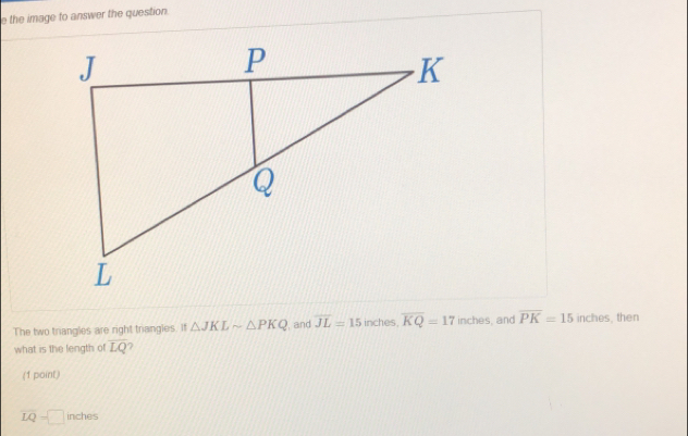 the image to answer the question 
The two triangles are right triangles. If △ JKLsim △ PKQ , and overline JL=15 inches, overline KQ=17 inches, and overline PK=15inches then 
what is the length of overline LQ 7 
(1 point)
overline LQ=□ inches