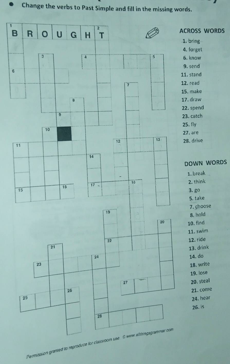 Change the verbs to Past Simple and fill in the missing words. 
ROSS WORDS 
. bring 
. forget 
. know 
. send 
. stand 
. read 
. make 
7. draw 
2. spend 
3. catch 
25. fly 
7. are 
8. drive 
DOWN WORDS 
1. break 
2. think 
3. go 
5. take 
7. choose 
8. hold 
10. find 
11. swim 
12. ride 
13. drink 
14. do 
18. write 
19. lose 
20. steal 
21. come 
24. hear 
26. is 
Permission granted to reproduce for cl