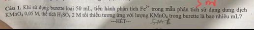 Khi sử dụng burette loại 50 mL, tiến hành phân tích Fe^(2+) trong mẫu phân tích sử dụng dung dịch 
KMnO₄ 0,05 M, thể tích H_2SO_42M tốổi thiểu tương ứng với lượng 1 KMnO_4 trong burette là bao nhiêu mL? 
===HÉT===