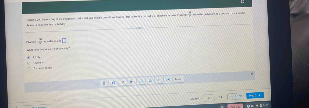Suppose you have a bag of colored plastic disks and you choose one without looking. The probability the disk you choose is white is P(white = 37/50  Write this probability as a decimal. Use a word o
phrase to describe this probability.
P(white )= 37/50  as a decimal is □ 
What best describes the probability?
Likely
Unlikely
As likely as not
: 1 √i .. (8,8) More
Question 2 of 14 « Back Next
US 9:55