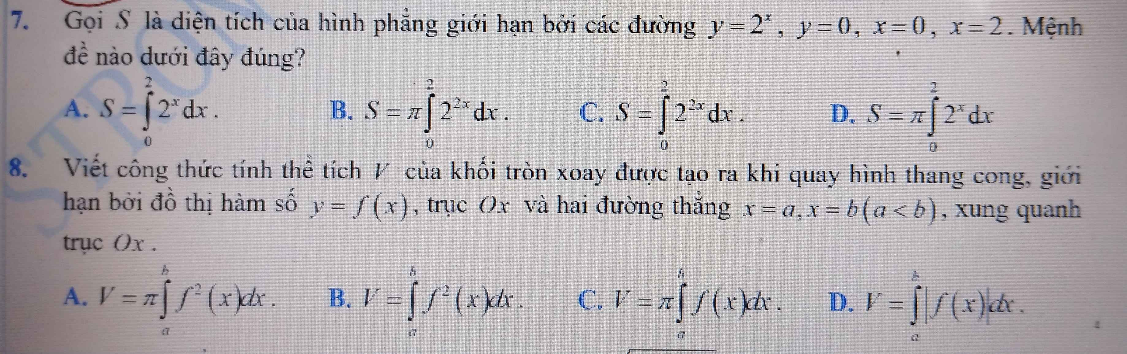 Gọi S là diện tích của hình phẳng giới hạn bởi các đường y=2^x, y=0, x=0, x=2. Mệnh
đề nào dưới đây đúng?
A. S=∈tlimits _0^(22^x)dx. S=π ∈tlimits _0^(22^2x)dx. S=∈tlimits _0^(22^2x)dx. S=π ∈tlimits _0^((frac 2)x)2^xdx
B.
C.
D.
8. Viết công thức tính thể tích / của khối tròn xoay được tạo ra khi quay hình thang cong, giới
hạn bởi đồ thị hàm số y=f(x) , trục Ox và hai đường thắng x=a, x=b(a , xung quanh
trục () x.
A. V=π ∈tlimits _a^(bf^2)(x)dx. B. V=∈tlimits _a^(bf^2)(x)dx. C. V=π ∈tlimits _a^bf(x)dx. D. V=∈tlimits _a^b|f(x)|dx.