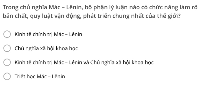 Trong chủ nghĩa Mác - Lênin, bộ phận lý luận nào có chức năng làm rõ
bản chất, quy luật vận động, phát triển chung nhất của thế giới?
Kinh tế chính trị Mác - Lênin
Chủ nghĩa xã hội khoa học
Kinh tế chính trị Mác - Lênin và Chủ nghĩa xã hội khoa học
Triết học Mác - Lênin