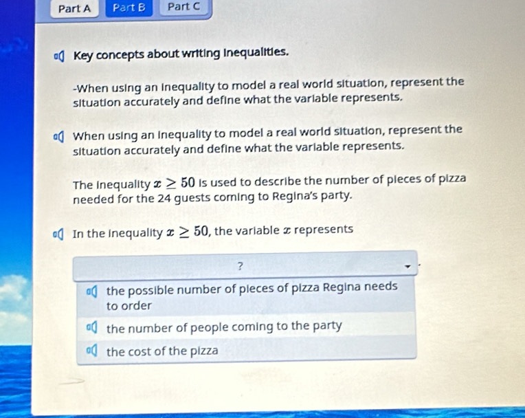 Key concepts about writing inequalities. 
-When using an inequality to model a real world situation, represent the 
situation accurately and define what the variable represents. 
When using an inequality to model a real world situation, represent the 
situation accurately and define what the variable represents. 
The Inequality x≥ 50 Is used to describe the number of pieces of pizza 
needed for the 24 guests coming to Regina's party. 
In the inequality x≥ 50 , the variable x represents 
? 
the possible number of pieces of pizza Regina needs 
to order 
the number of people coming to the party 
the cost of the pizza