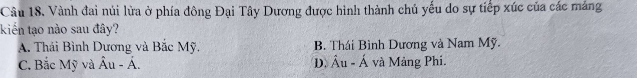 Vành đai núi lửa ở phía đông Đại Tây Dương được hình thành chủ yếu do sự tiếp xúc của các mảng
kiến tạo nào sau đây?
A. Thái Bình Dương và Bắc Mỹ. B. Thái Bình Dương và Nam Mỹ.
C. Bắc Mỹ và hat Au-hat A. D. hat Au-hat A và Mảng Phi.