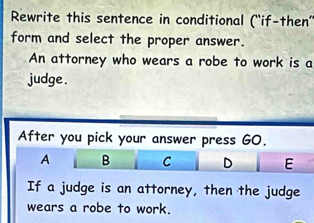 Rewrite this sentence in conditional (“'if-then”'
form and select the proper answer.
An attorney who wears a robe to work is a
judge .
After you pick your answer press GO.
A B C D E
If a judge is an attorney, then the judge
wears a robe to work.