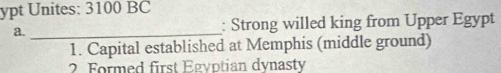 ypt Unites: 3100 BC
a. _: Strong willed king from Upper Egypt
1. Capital established at Memphis (middle ground)
2 Formed first Egyptian dynasty