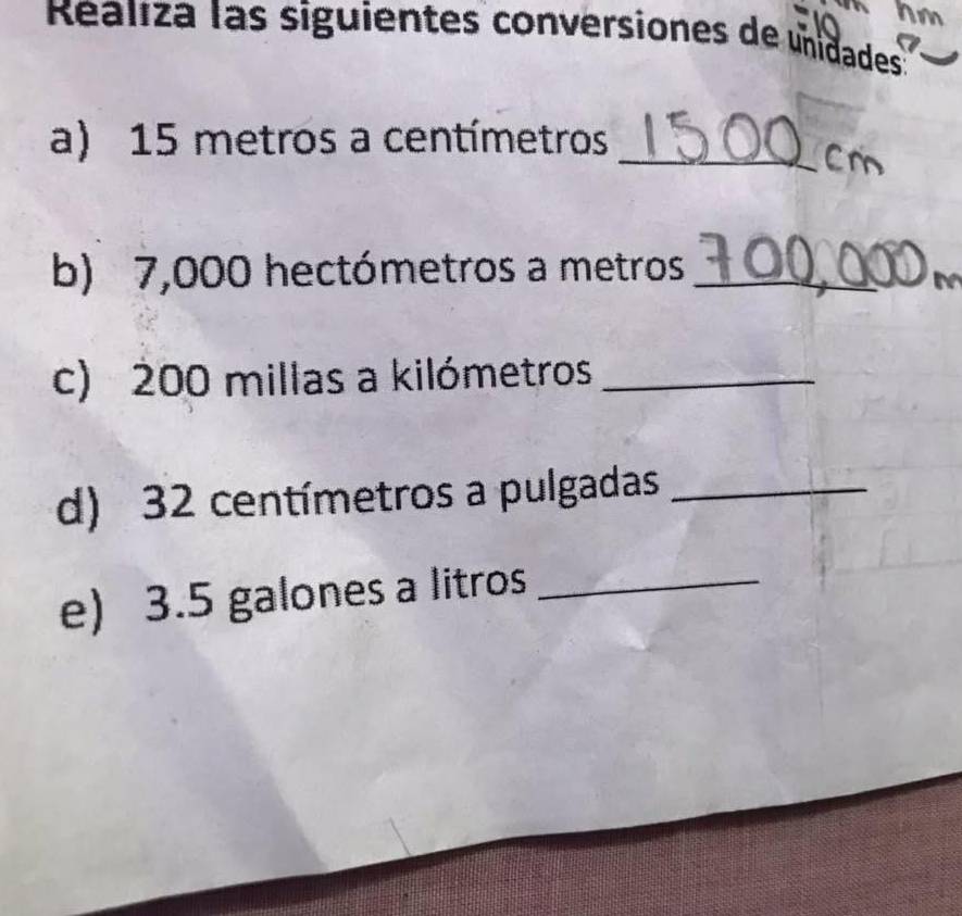 Raliza las siguientes conversiones de unidades 
a) 15 metros a centímetros _ 
Cr 
b) 7,000 hectómetros a metros _ 
c) 200 millas a kilómetros _ 
d) 32 centímetros a pulgadas_ 
e) 3.5 galones a litros _