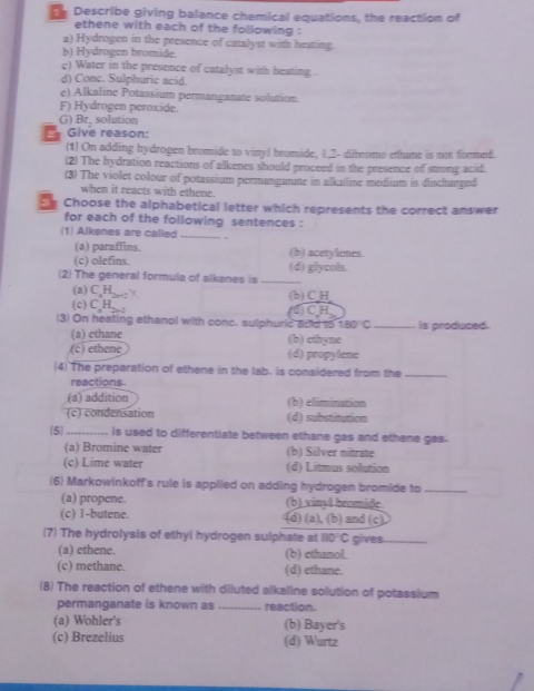 Describe giving balance chemical equations, the reaction of
ethene with each of the following :
a) Hydrogen in the presence of catalyst with heating.
b) Hydrogen bromide.
c) Water in the presence of catalyst with heating .
d) Cone. Sulphuric acid.
e) Alkaline Potassium permanganate solution.
F) Hydrogen peroxide.
G) Br, solution
G ive reason:
(1) On adding hydrogen bromide to vinyl bromide, 1.2- dibromo ettume is not fommed.
(2) The hydration reactions of alkenes should proceed in the presence of stromp acid.
(3) The violet colour of potassium permanganate in alkailine medium is dischanged
when it reacts with ethene.
m Choose the alphabetical letter which represents the correct answer
for each of the following sentences :
(1) Alkenes are called _.
(a) paraffins. (b) acetylenes.
(c) olefins.
(2) The general formula of alkenes is _(d) glyools.
(a) C H. (b)CH
(c) C₂H 2 ()CH
(3) On heating ethanol with conc. sulphuric acd 15 180°C _Is produced.
(a) ethane (b) ethyne
(c) ethene (d) propylene
(4) The preparation of ethene in the lab. is considered from the_
reactions.
(a) addition (b) elimination
(c) condensation (d) substitution
5_ is used to differentiate between ethane gas and ethene gas.
(a) Bromine water (b) Silver nitrate
(c) Lime water (d) Litmus solution
(6) Markowinkoff's rule is applied on adding hydrogen bromide to_
(a) propene. (b) vinyl bromide.
(c) 1-butene. (d) (a)、 B) and (c)
(7) The hydrolysis of ethyl hydrogen sulphate at 110°C gives_
(a) ethene. (b) cthanol.
(c) methane. (d) ethane.
(8) The reaction of ethene with diluted alkaline solution of potassium
permanganate is known as _reaction.
(a) Wohler's (b) Bayer's
(c) Brezelius (d) Wurtz