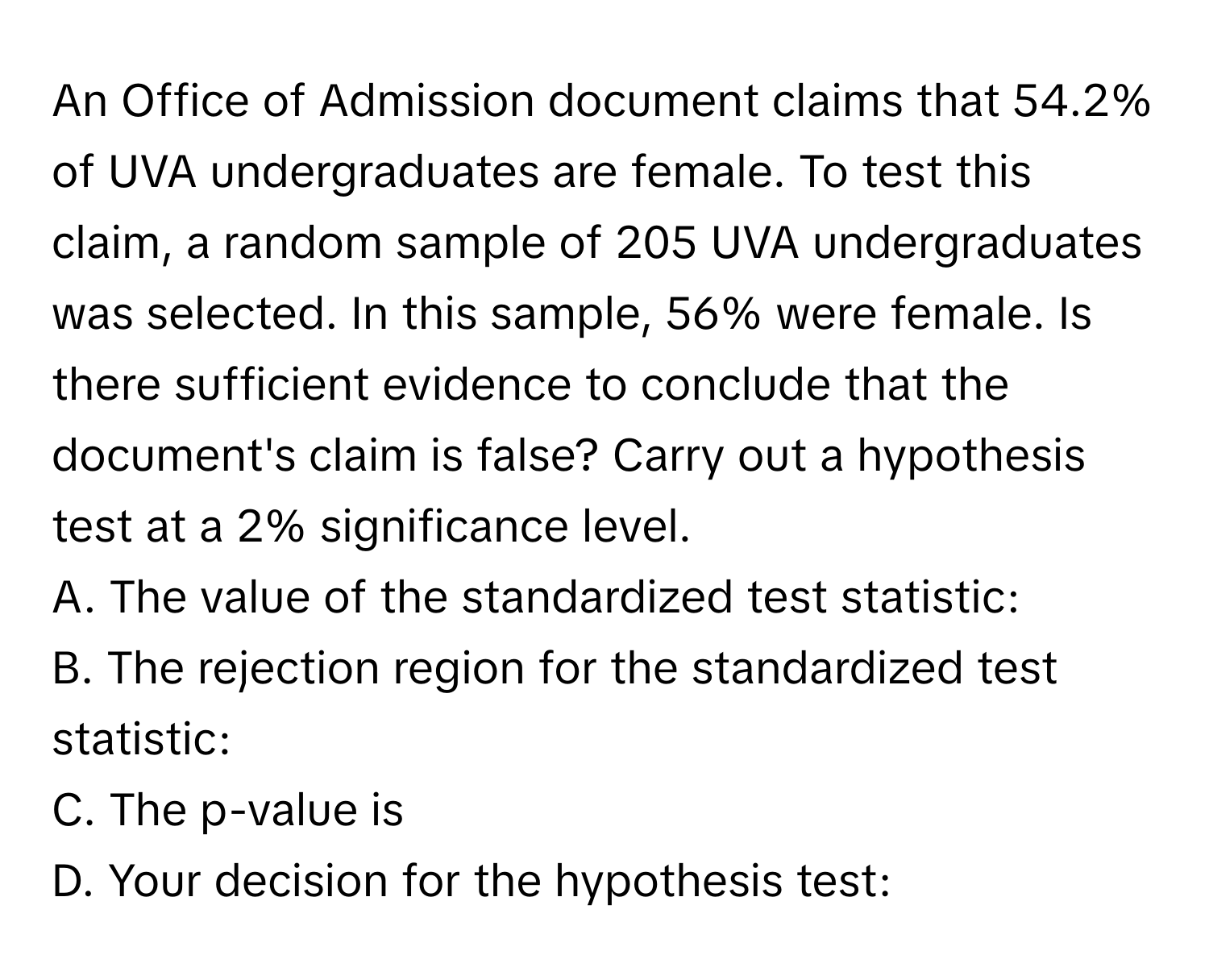 An Office of Admission document claims that 54.2% of UVA undergraduates are female. To test this claim, a random sample of 205 UVA undergraduates was selected. In this sample, 56% were female. Is there sufficient evidence to conclude that the document's claim is false? Carry out a hypothesis test at a 2% significance level.

A. The value of the standardized test statistic:
B. The rejection region for the standardized test statistic:
C. The p-value is
D. Your decision for the hypothesis test: